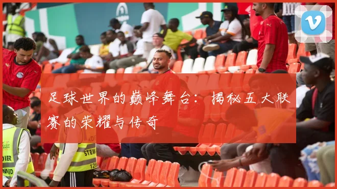 足球世界的巅峰舞台：揭秘五大联赛的荣耀与传奇