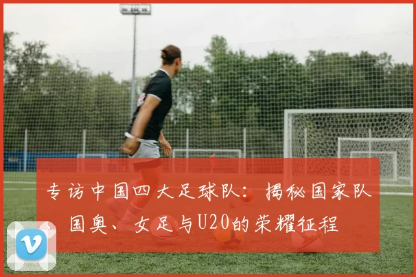 专访中国四大足球队：揭秘国家队、国奥、女足与U20的荣耀征程