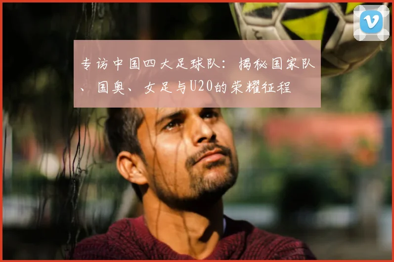 专访中国四大足球队：揭秘国家队、国奥、女足与U20的荣耀征程