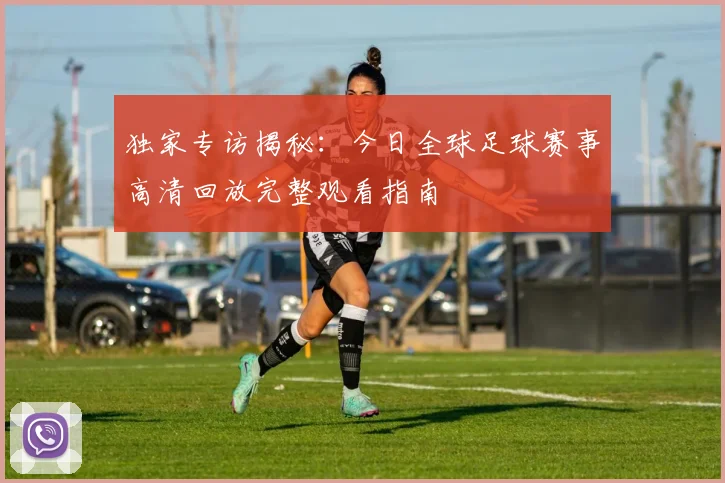 独家专访揭秘：今日全球足球赛事高清回放完整观看指南
