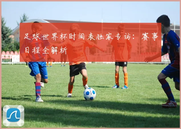 足球世界杯时间表独家专访：赛事日程全解析
