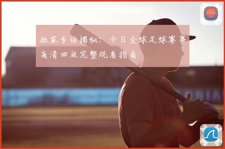 独家专访揭秘：今日全球足球赛事高清回放完整观看指南