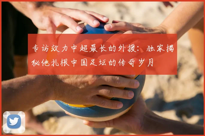 专访效力中超最长的外援:独家揭秘他扎根中国足坛的传奇岁月