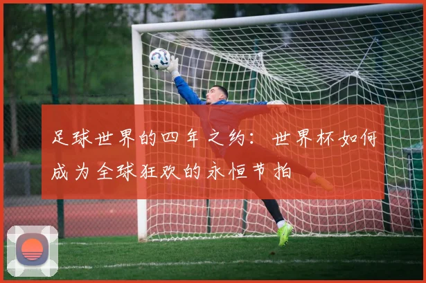 足球世界的四年之约：世界杯如何成为全球狂欢的永恒节拍