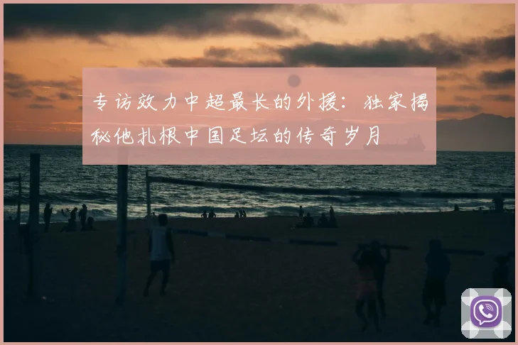 专访效力中超最长的外援：独家揭秘他扎根中国足坛的传奇岁月