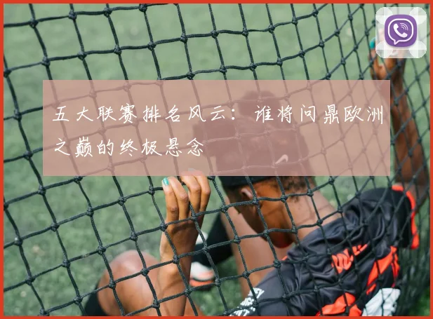 五大联赛排名风云：谁将问鼎欧洲之巅的终极悬念